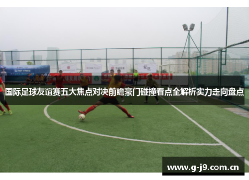 国际足球友谊赛五大焦点对决前瞻豪门碰撞看点全解析实力走向盘点